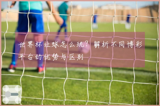世界杯让球怎么玩？解析不同博彩平台的优势与区别